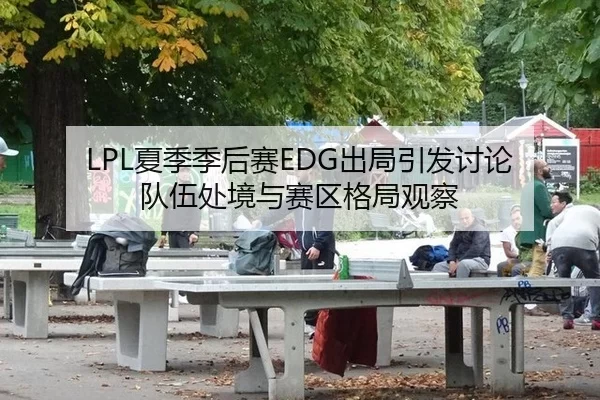 LPL夏季季后赛EDG出局引发讨论 队伍处境与赛区格局观察